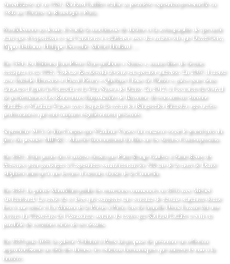 Autodidacte né en 1961, Richard Laillier réalise sa première exposition personnelle en 1986 au Théâtre du Ranelagh à Paris.Parallèlement au dessin, il étudie la machinerie de théâtre et la scénographie de spectacle ainsi que d’exposition ce qui l’amènera à collaborer avec des artistes tels que David Géry, Pippo Delbono, Philippe Decouflé, Michel Haillard …En 1994, les Editions Jean-Pierre Faur publient « Noires », mutus liber de dessins érotiques et en 1995, Tadeusz Koralewski devient son premier galeriste. En 2007, il monte avec Isabelle Horovitz et Pascal Fleury « Quelque Chose de l’Enfer », pièce pour deux danseurs d’après la Comedia et la Vita Nuova de Dante. En 2012, à l’occasion du festival de performances Les Rencontres Improbables de Bayonne, ils rencontrent Antoine Bataille et Vladimir Vatsev avec lesquels ils créent les Rhapsodies Bâtardes, spectacles-performances qui sont toujours régulièrement présentés.Septembre 2015, le film Corpus que Vladimir Vatsev lui consacre reçoit le grand prix du Jury du premier MIFAC - Marché International du film sur les Artistes Contemporains.En 2021, il fait partie des 6 artistes choisis par Point Rouge Gallery à Saint Rémy de Provence pour participer à l’exposition commémorant les 700 ans de la mort de Dante Alighieri ainsi qu’à une lecture d’extraits choisis de la Comedia.En 2023, la galerie MamMuti publie les entretiens commencés en 2016 avec Michel Archimbaud. La sortie de ce livre qui comporte une centaine de dessins originaux donne lieu à une soirée à La Maison de la Poésie à Paris, lors de laquelle Denis Lavant fait une lecture du Théorème de l’Assassinat, somme de textes que Richard Laillier a écrit en parallèle de certaines séries de ses dessins.En 2023 puis 2024, la galerie Vellutini à Paris lui propose de présenter un réflexion approfondissant au delà des thèmes, les relations harmoniques qui unissent le noir à la lumière.